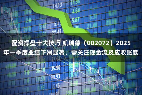 配资操盘十大技巧 凯瑞德（002072）2025年一季度业绩下滑显著，需关注现金流及应收账款