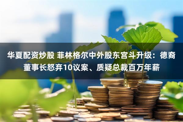华夏配资炒股 菲林格尔中外股东宫斗升级：德裔董事长怒弃10议案、质疑总裁百万年薪