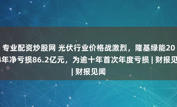 专业配资炒股网 光伏行业价格战激烈，隆基绿能2024年净亏损86.2亿元，为逾十年首次年度亏损 | 财报见闻