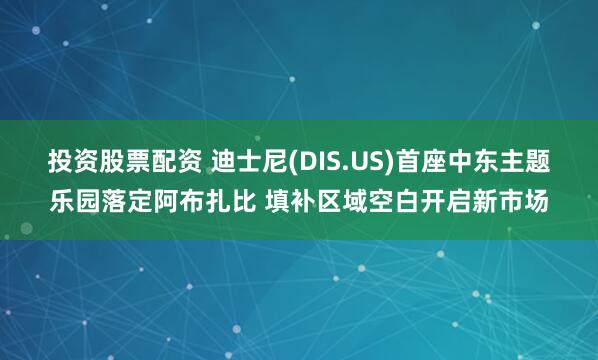 投资股票配资 迪士尼(DIS.US)首座中东主题乐园落定阿布扎比 填补区域空白开启新市场