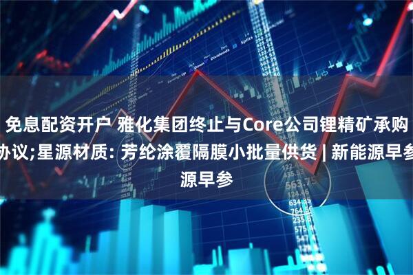 免息配资开户 雅化集团终止与Core公司锂精矿承购协议;星源材质: 芳纶涂覆隔膜小批量供货 | 新能源早参