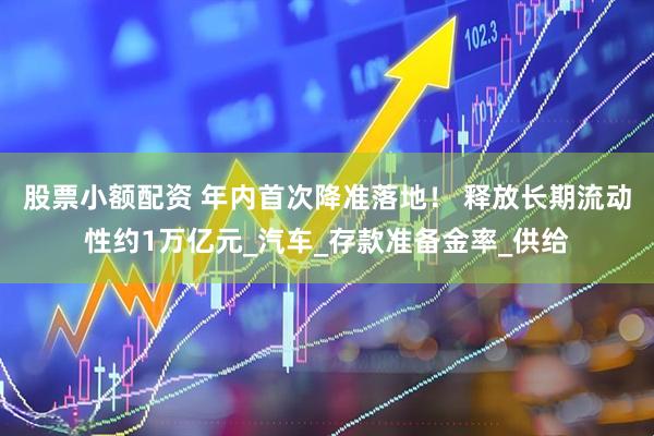 股票小额配资 年内首次降准落地！ 释放长期流动性约1万亿元_汽车_存款准备金率_供给