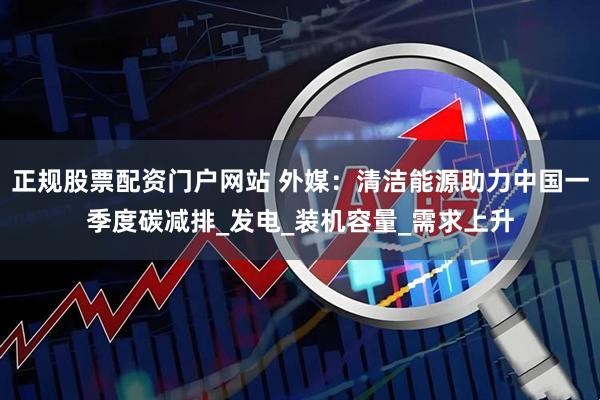 正规股票配资门户网站 外媒：清洁能源助力中国一季度碳减排_发电_装机容量_需求上升