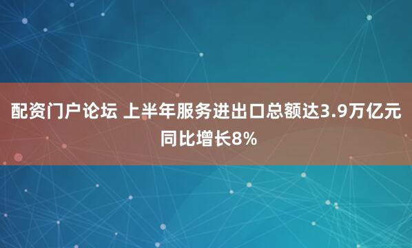配资门户论坛 上半年服务进出口总额达3.9万亿元 同比增长8%