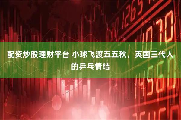 配资炒股理财平台 小球飞渡五五秋，英国三代人的乒乓情结