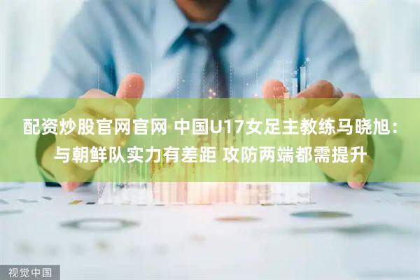配资炒股官网官网 中国U17女足主教练马晓旭：与朝鲜队实力有差距 攻防两端都需提升