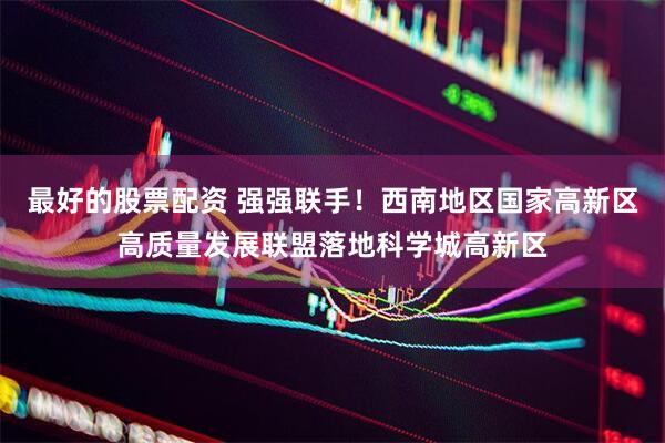 最好的股票配资 强强联手！西南地区国家高新区高质量发展联盟落地科学城高新区