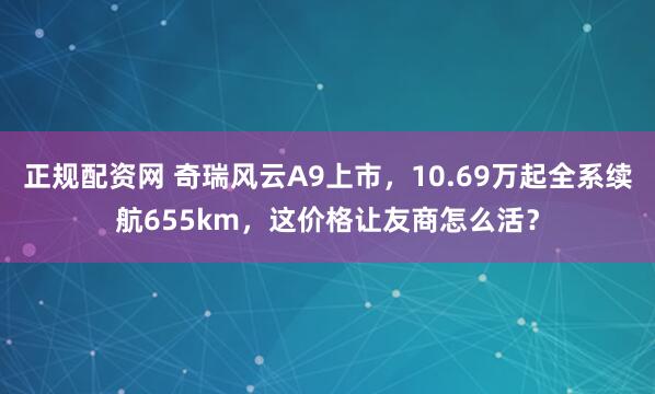 正规配资网 奇瑞风云A9上市，10.69万起全系续航655km，这价格让友商怎么活？